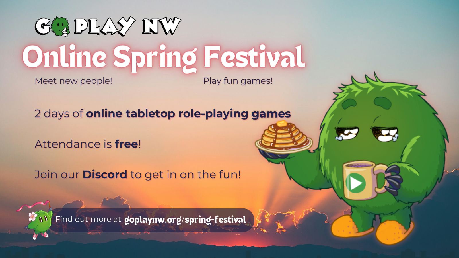 Go Play NW presents Online Spring Festival, May 4–5, 2024. 2 days of online games. Attendance is free. Join our Discord to get in on the fun! Next to the text, Go the fuzzy green creature has a bleary-eyed expression while holding up a plate of pancakes and a mug of coffee, over a sunrise background.